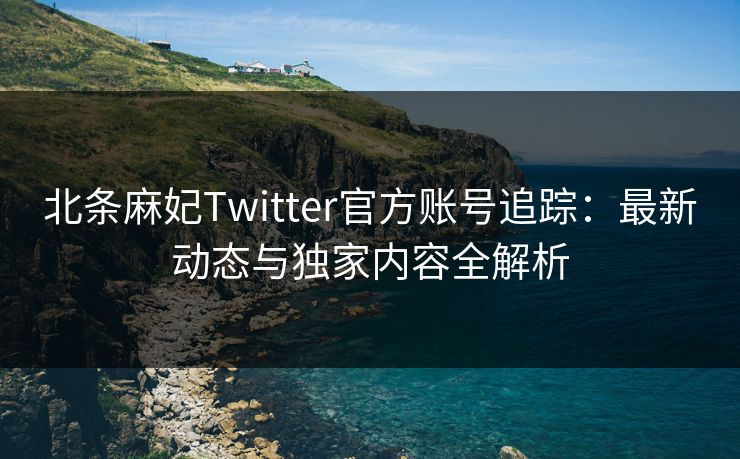 北条麻妃Twitter官方账号追踪：最新动态与独家内容全解析