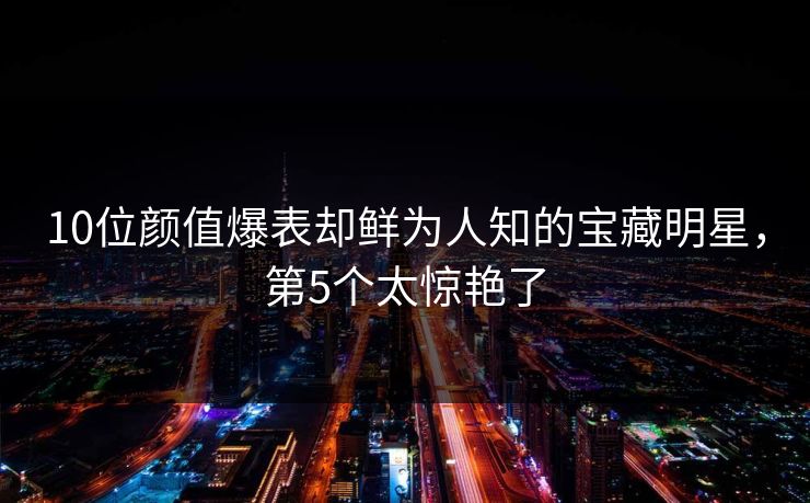 10位颜值爆表却鲜为人知的宝藏明星，第5个太惊艳了