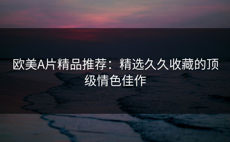 欧美A片精品推荐:精选久久收藏的顶级情色佳作