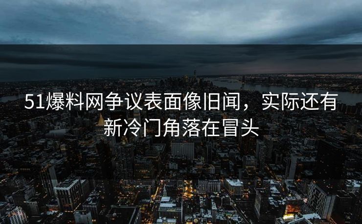 51爆料网争议表面像旧闻，实际还有新冷门角落在冒头