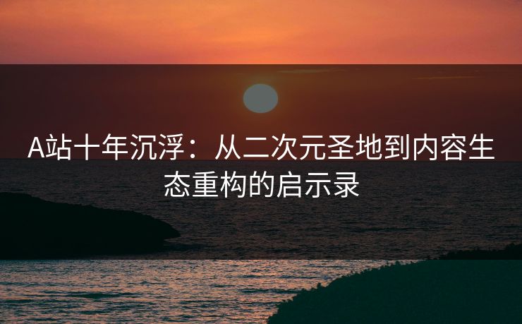 A站十年沉浮：从二次元圣地到内容生态重构的启示录