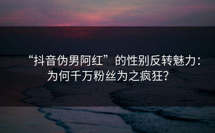 “抖音伪男阿红”的性别反转魅力：为何千万粉丝为之疯狂？