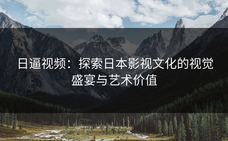 日逼视频：探索日本影视文化的视觉盛宴与艺术价值