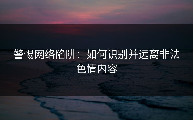 警惕网络陷阱：如何识别并远离非法色情内容