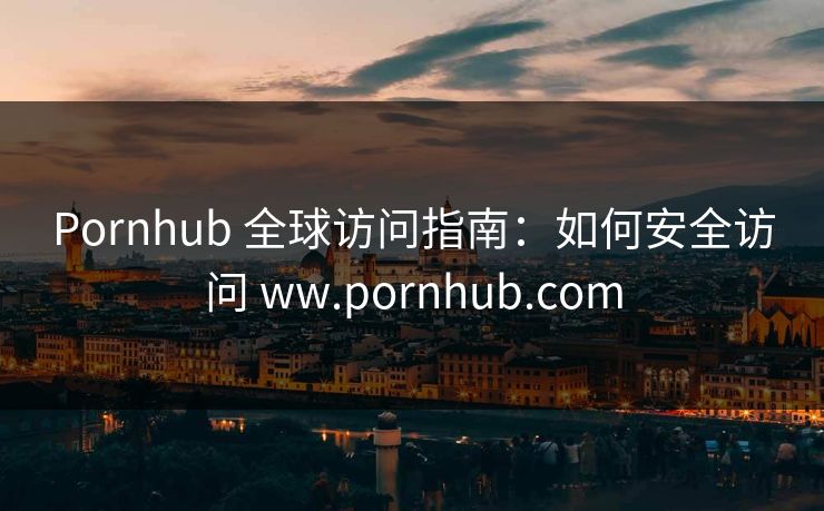Pornhub 全球访问指南：如何安全访问 ww.pornhub.com